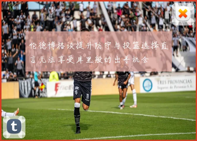 伦德博格谈提升防守与投篮选择直言无法享受库里般的出手机会