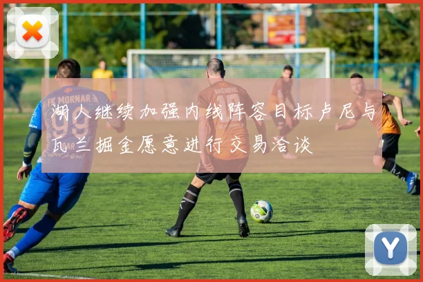 湖人继续加强内线阵容目标卢尼与瓦兰掘金愿意进行交易洽谈