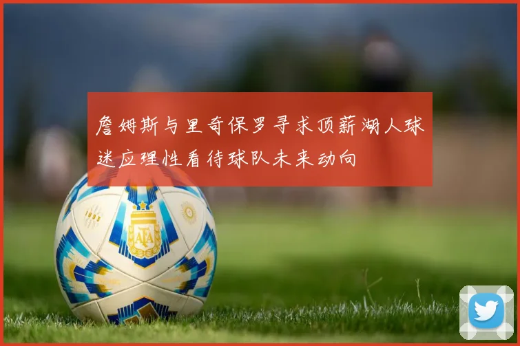 詹姆斯与里奇保罗寻求顶薪湖人球迷应理性看待球队未来动向