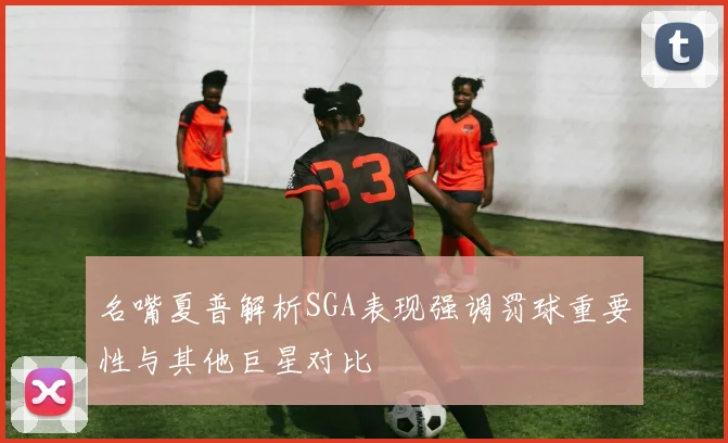 名嘴夏普解析SGA表现强调罚球重要性与其他巨星对比
