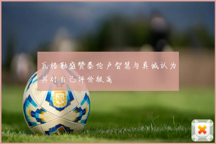 瓦格勒盛赞泰伦卢智慧与真诚认为其对自己评价极高