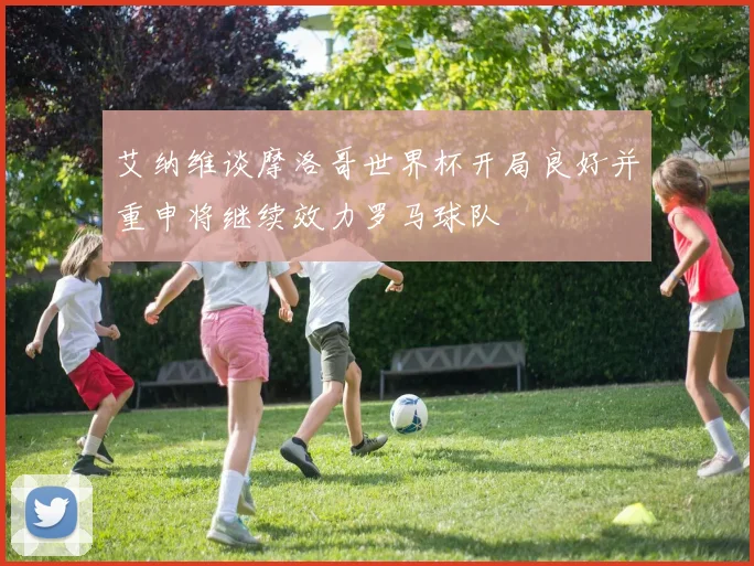 艾纳维谈摩洛哥世界杯开局良好并重申将继续效力罗马球队