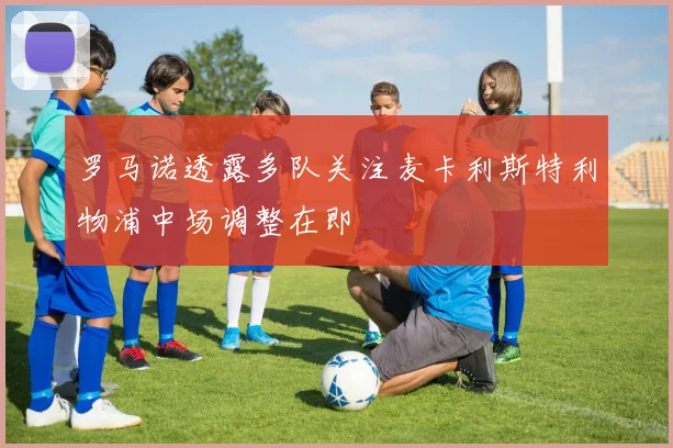 罗马诺透露多队关注麦卡利斯特利物浦中场调整在即