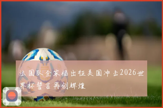 法国队全家福出征美国冲击2026世界杯誓言再创辉煌