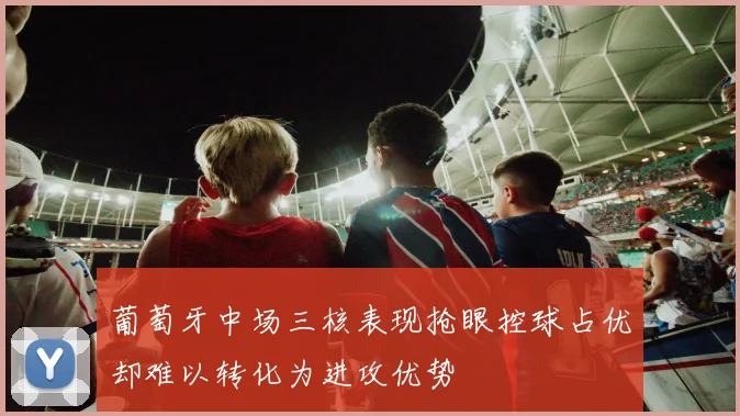 葡萄牙中场三核表现抢眼控球占优却难以转化为进攻优势