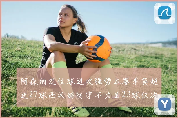 阿森纳定位球进攻强势本赛季英超进27球西汉姆防守不力丢23球仅次于伯恩茅斯