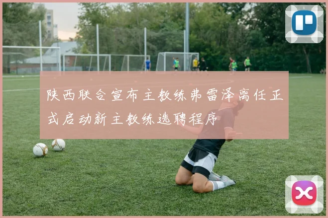 陕西联合宣布主教练弗雷泽离任正式启动新主教练选聘程序