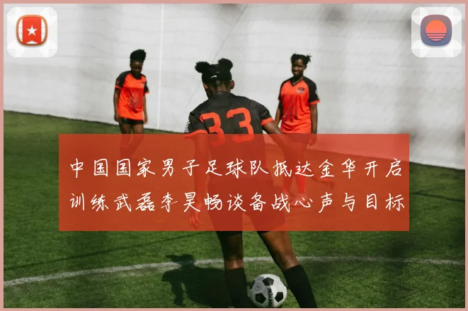 中国国家男子足球队抵达金华开启训练武磊李昊畅谈备战心声与目标