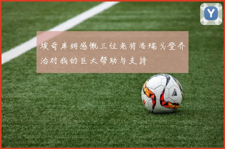 埃奇库姆感慨三位老将洛瑞戈登乔治对我的巨大帮助与支持