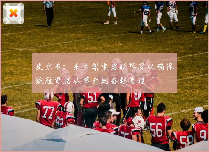 皮尔洛：米兰需重建新阵容以确保欧冠资格从零开始奋起直追