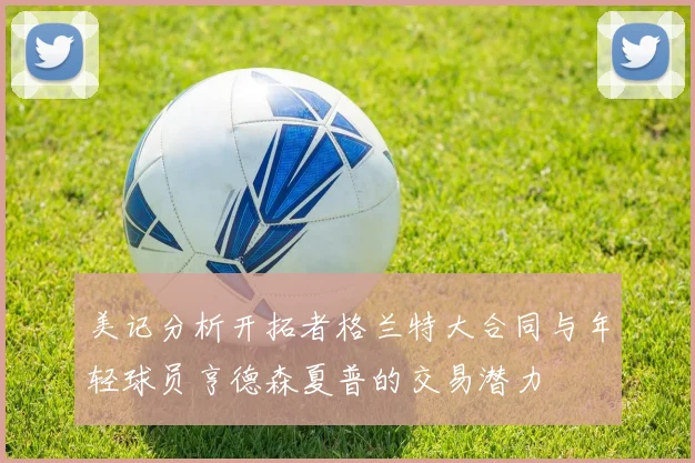 美记分析开拓者格兰特大合同与年轻球员亨德森夏普的交易潜力
