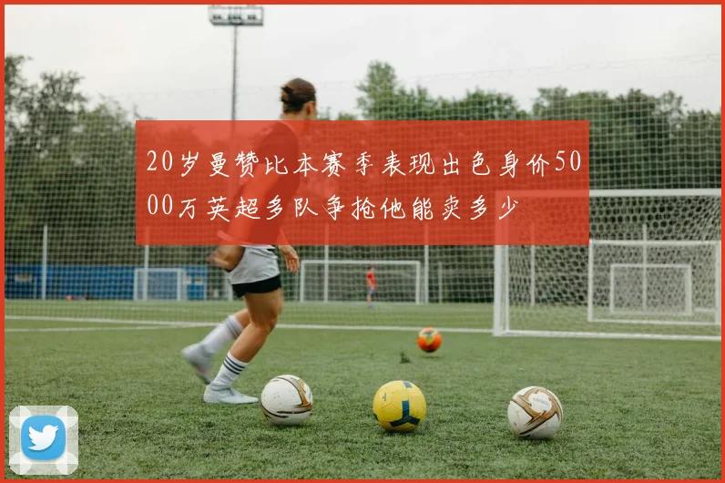 20岁曼赞比本赛季表现出色身价5000万英超多队争抢他能卖多少