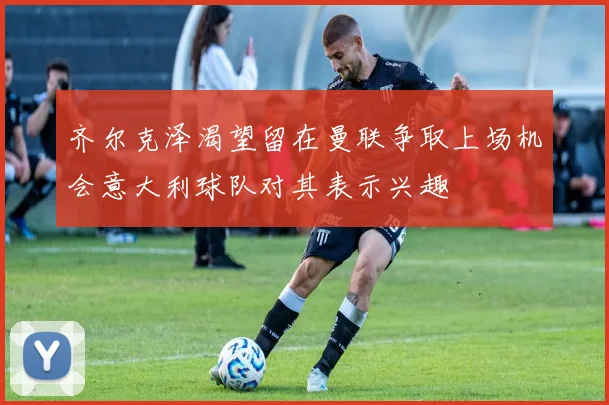 齐尔克泽渴望留在曼联争取上场机会意大利球队对其表示兴趣
