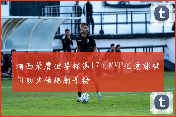梅西荣膺世界杯第17日MVP任意球破门助力领跑射手榜