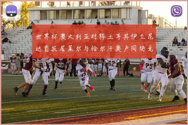 世界杯澳大利亚对阵土耳其伊兰昆达首发居莱尔与恰尔汗奥卢同场竞技
