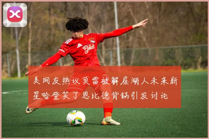 美网友热议莫雷被解雇湖人未来新星哈登笑了恩比德背锅引发讨论