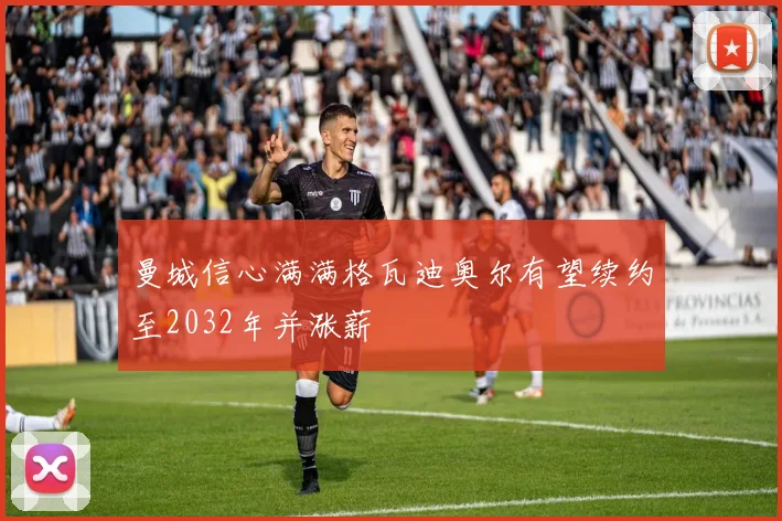曼城信心满满格瓦迪奥尔有望续约至2032年并涨薪