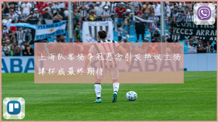 上海队客场争冠悬念引发热议主场捧杯成最终期待